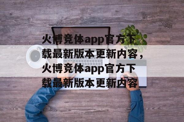 火博竞体app官方下载最新版本更新内容，火博竞体app官方下载最新版本更新内容