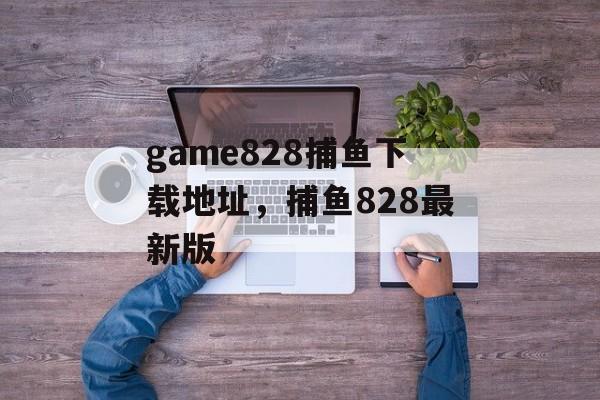 game828捕鱼下载地址，捕鱼828最新版